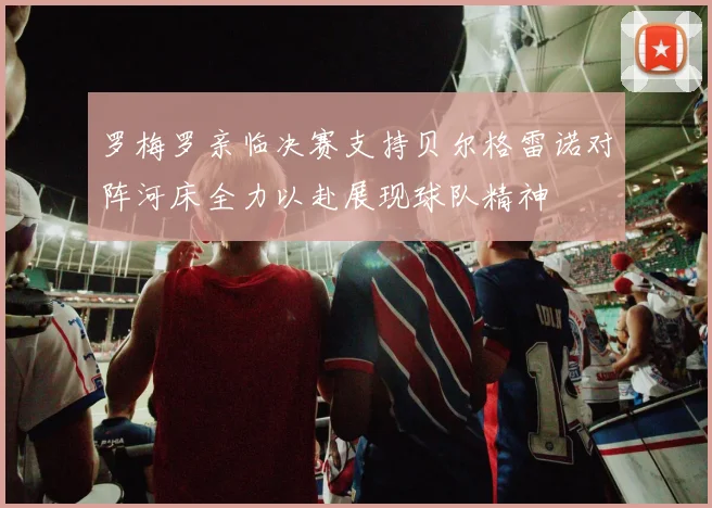 罗梅罗亲临决赛支持贝尔格雷诺对阵河床全力以赴展现球队精神
