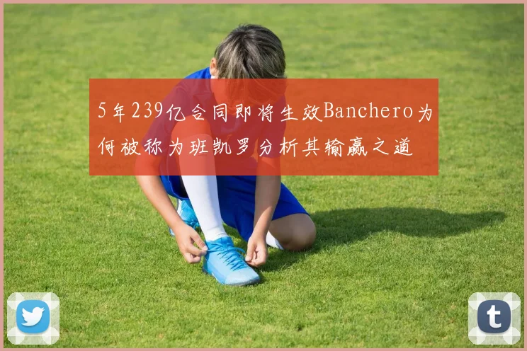 5年239亿合同即将生效Banchero为何被称为班凯罗分析其输赢之道