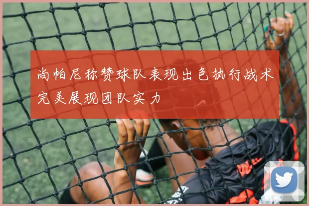 尚帕尼称赞球队表现出色执行战术完美展现团队实力