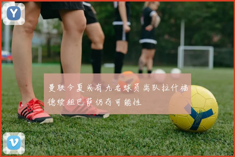 曼联今夏或有九名球员离队拉什福德续租巴萨仍存可能性