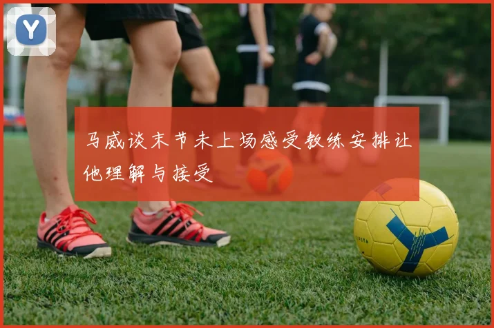 马威谈末节未上场感受教练安排让他理解与接受