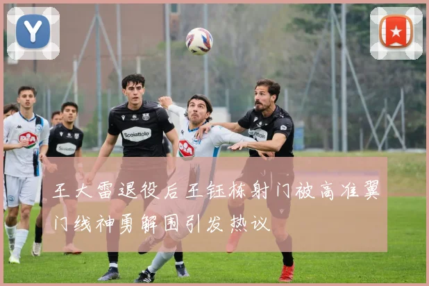 王大雷退役后王钰栋射门被高准翼门线神勇解围引发热议