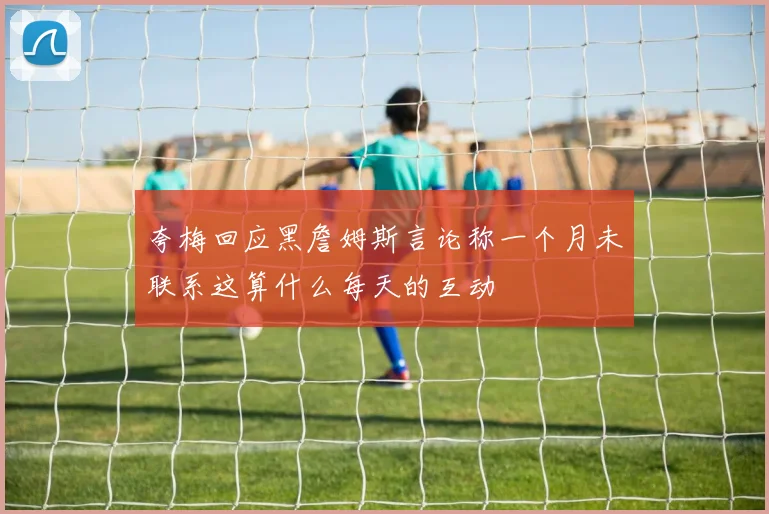 夸梅回应黑詹姆斯言论称一个月未联系这算什么每天的互动