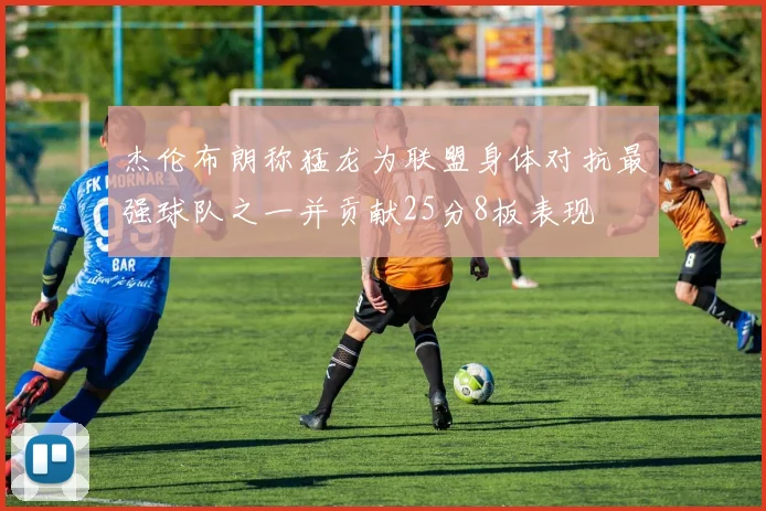 杰伦布朗称猛龙为联盟身体对抗最强球队之一并贡献25分8板表现