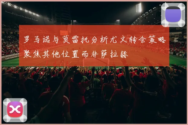 罗马诺与莫雷托分析尤文转会策略聚焦其他位置而非萨拉赫