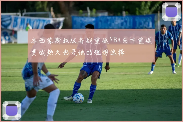 本西蒙斯积极备战重返NBA或许重返费城热火也是他的理想选择